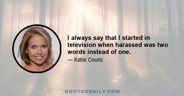 I always say that I started in television when harassed was two words instead of one.