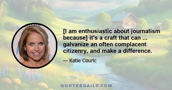 [I am enthusiastic about journalism because] it's a craft that can ... galvanize an often complacent citizenry, and make a difference.