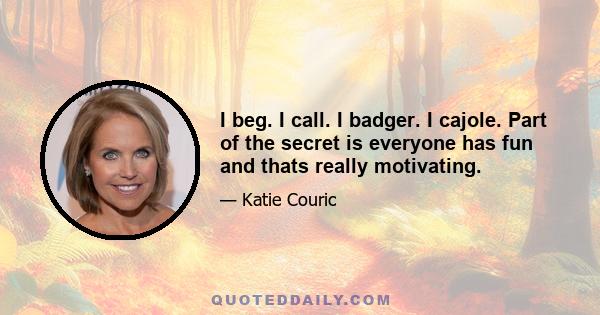 I beg. I call. I badger. I cajole. Part of the secret is everyone has fun and thats really motivating.