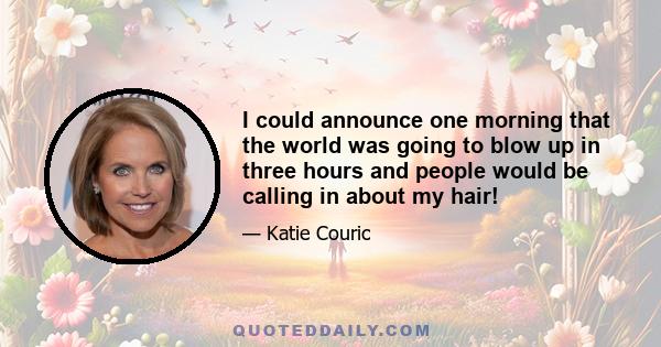 I could announce one morning that the world was going to blow up in three hours and people would be calling in about my hair!