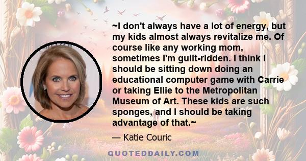 ~I don't always have a lot of energy, but my kids almost always revitalize me. Of course like any working mom, sometimes I'm guilt-ridden. I think I should be sitting down doing an educational computer game with Carrie