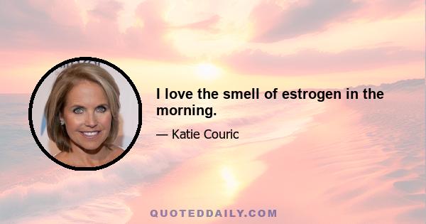 I love the smell of estrogen in the morning.