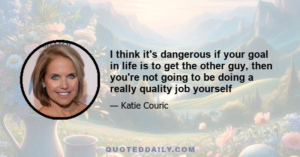 I think it's dangerous if your goal in life is to get the other guy, then you're not going to be doing a really quality job yourself