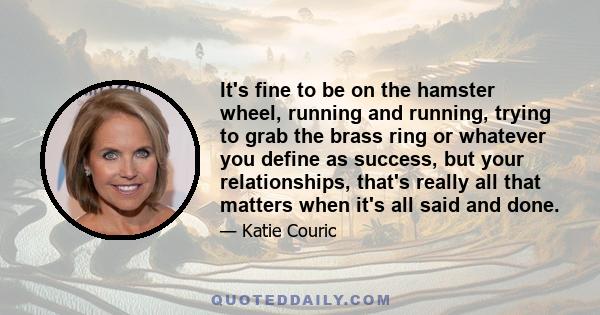 It's fine to be on the hamster wheel, running and running, trying to grab the brass ring or whatever you define as success, but your relationships, that's really all that matters when it's all said and done.