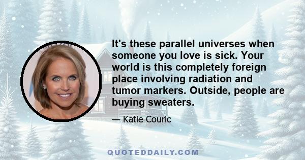 It's these parallel universes when someone you love is sick. Your world is this completely foreign place involving radiation and tumor markers. Outside, people are buying sweaters.