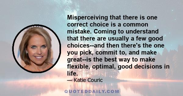 Misperceiving that there is one correct choice is a common mistake. Coming to understand that there are usually a few good choices--and then there's the one you pick, commit to, and make great--is the best way to make