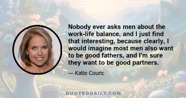 Nobody ever asks men about the work-life balance, and I just find that interesting, because clearly, I would imagine most men also want to be good fathers, and I'm sure they want to be good partners.