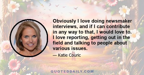 Obviously I love doing newsmaker interviews, and if I can contribute in any way to that, I would love to. I love reporting, getting out in the field and talking to people about various issues.