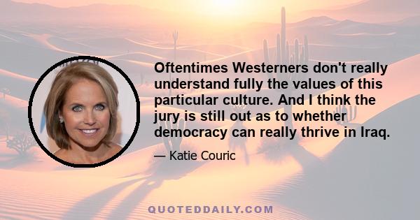 Oftentimes Westerners don't really understand fully the values of this particular culture. And I think the jury is still out as to whether democracy can really thrive in Iraq.