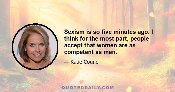 Sexism is so five minutes ago. I think for the most part, people accept that women are as competent as men.