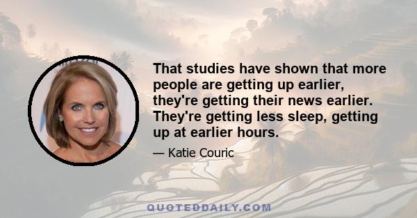 That studies have shown that more people are getting up earlier, they're getting their news earlier. They're getting less sleep, getting up at earlier hours.