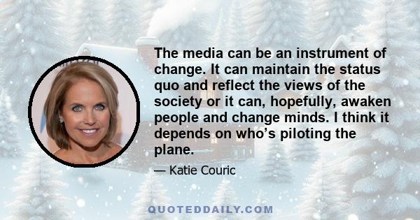 The media can be an instrument of change. It can maintain the status quo and reflect the views of the society or it can, hopefully, awaken people and change minds. I think it depends on who’s piloting the plane.