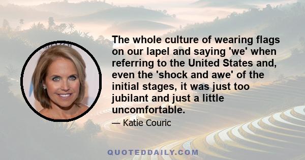 The whole culture of wearing flags on our lapel and saying 'we' when referring to the United States and, even the 'shock and awe' of the initial stages, it was just too jubilant and just a little uncomfortable.