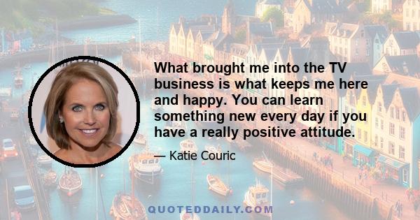 What brought me into the TV business is what keeps me here and happy. You can learn something new every day if you have a really positive attitude.