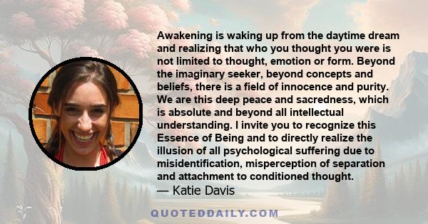 Awakening is waking up from the daytime dream and realizing that who you thought you were is not limited to thought, emotion or form. Beyond the imaginary seeker, beyond concepts and beliefs, there is a field of