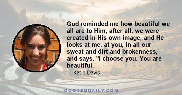 God reminded me how beautiful we all are to Him, after all, we were created in His own image, and He looks at me, at you, in all our sweat and dirt and brokenness, and says, I choose you. You are beautiful.