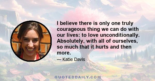 I believe there is only one truly courageous thing we can do with our lives: to love unconditionally. Absolutely, with all of ourselves, so much that it hurts and then more.