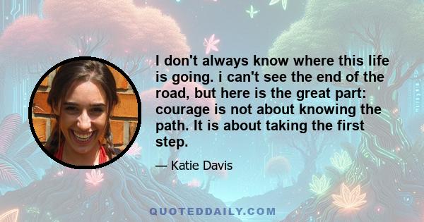 I don't always know where this life is going. i can't see the end of the road, but here is the great part: courage is not about knowing the path. It is about taking the first step.