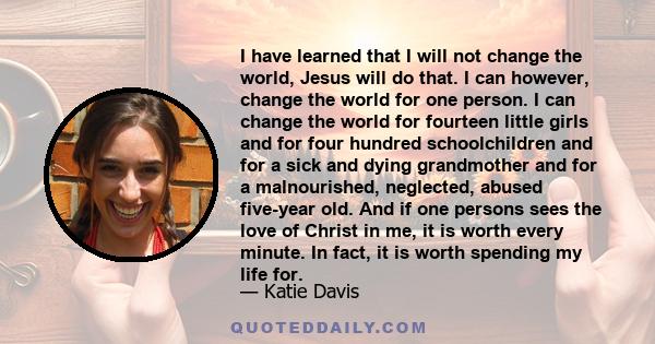 I have learned that I will not change the world, Jesus will do that. I can however, change the world for one person. I can change the world for fourteen little girls and for four hundred schoolchildren and for a sick