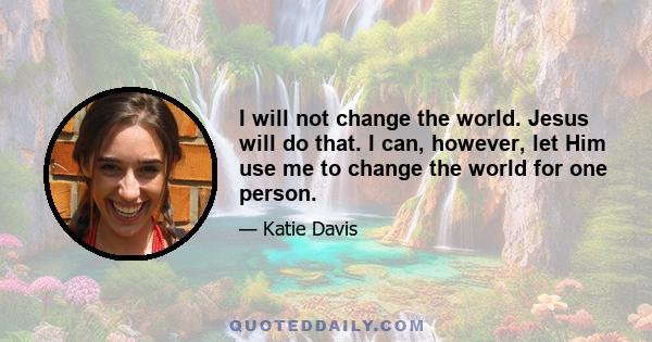 I will not change the world. Jesus will do that. I can, however, let Him use me to change the world for one person.