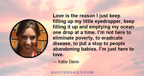 Love is the reason I just keep filling up my little eyedropper, keep filling it up and emptying my ocean one drop at a time. I’m not here to eliminate poverty, to eradicate disease, to put a stop to people abandoning