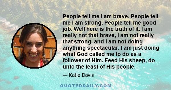 People tell me I am brave. People tell me I am strong. People tell me good job. Well here is the truth of it. I am really not that brave, I am not really that strong, and I am not doing anything spectacular. I am just