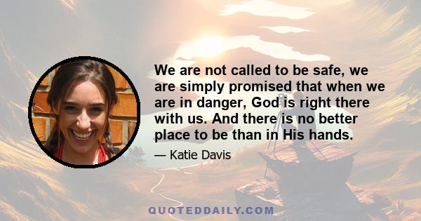 We are not called to be safe, we are simply promised that when we are in danger, God is right there with us. And there is no better place to be than in His hands.