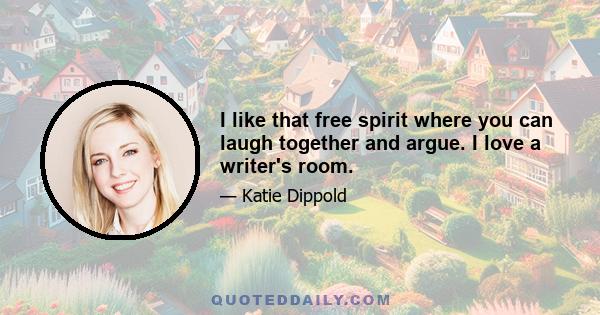 I like that free spirit where you can laugh together and argue. I love a writer's room.