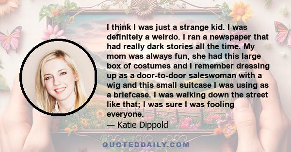 I think I was just a strange kid. I was definitely a weirdo. I ran a newspaper that had really dark stories all the time. My mom was always fun, she had this large box of costumes and I remember dressing up as a