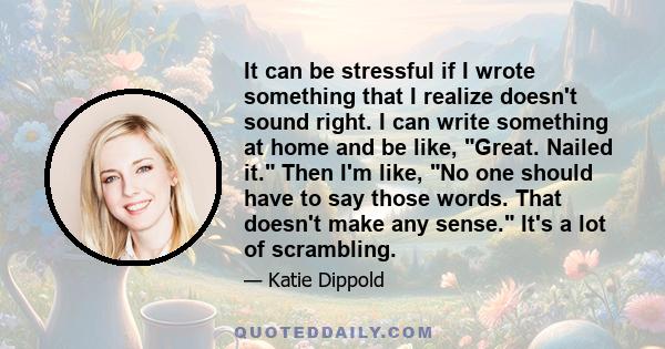 It can be stressful if I wrote something that I realize doesn't sound right. I can write something at home and be like, Great. Nailed it. Then I'm like, No one should have to say those words. That doesn't make any