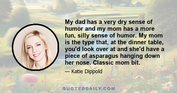 My dad has a very dry sense of humor and my mom has a more fun, silly sense of humor. My mom is the type that, at the dinner table, you'd look over at and she'd have a piece of asparagus hanging down her nose. Classic