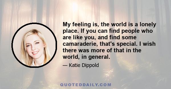 My feeling is, the world is a lonely place. If you can find people who are like you, and find some camaraderie, that's special. I wish there was more of that in the world, in general.