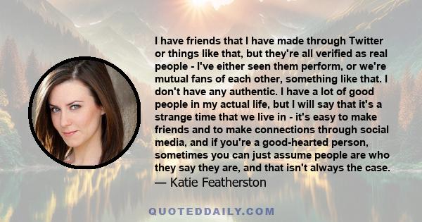 I have friends that I have made through Twitter or things like that, but they're all verified as real people - I've either seen them perform, or we're mutual fans of each other, something like that. I don't have any