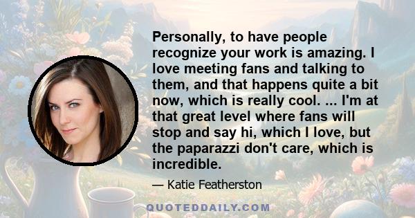 Personally, to have people recognize your work is amazing. I love meeting fans and talking to them, and that happens quite a bit now, which is really cool. ... I'm at that great level where fans will stop and say hi,