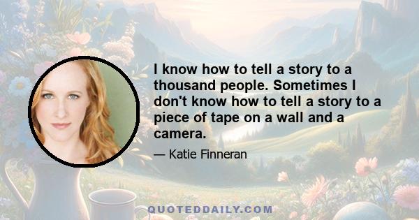 I know how to tell a story to a thousand people. Sometimes I don't know how to tell a story to a piece of tape on a wall and a camera.