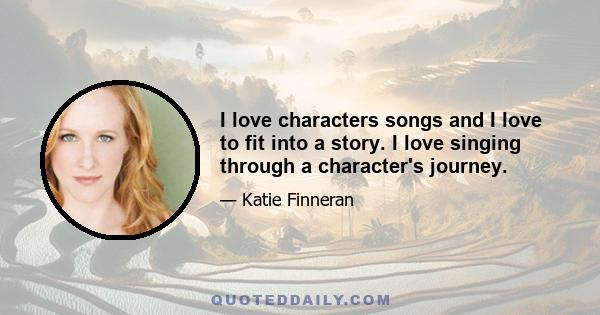 I love characters songs and I love to fit into a story. I love singing through a character's journey.