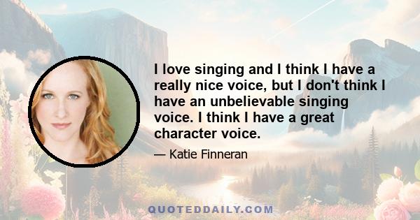 I love singing and I think I have a really nice voice, but I don't think I have an unbelievable singing voice. I think I have a great character voice.