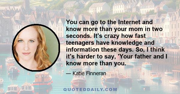 You can go to the Internet and know more than your mom in two seconds. It's crazy how fast teenagers have knowledge and information these days. So, I think it's harder to say, 'Your father and I know more than you.