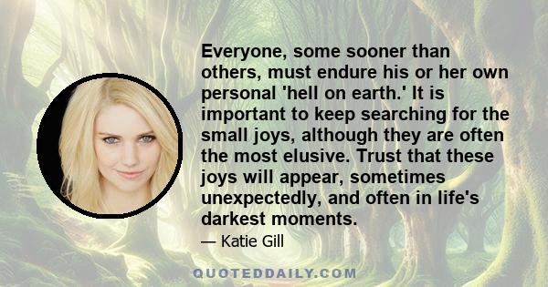 Everyone, some sooner than others, must endure his or her own personal 'hell on earth.' It is important to keep searching for the small joys, although they are often the most elusive. Trust that these joys will appear,