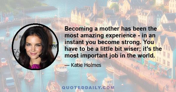 Becoming a mother has been the most amazing experience - in an instant you become strong. You have to be a little bit wiser; it's the most important job in the world.