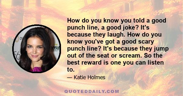 How do you know you told a good punch line, a good joke? It's because they laugh. How do you know you've got a good scary punch line? It's because they jump out of the seat or scream. So the best reward is one you can