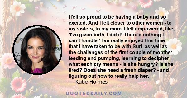 I felt so proud to be having a baby and so excited. And I felt closer to other women - to my sisters, to my mom. I felt empowered, like, 'I've given birth. I did it! There's nothing I can't handle.' I've really enjoyed