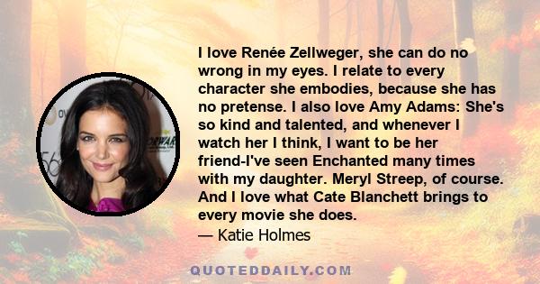 I love Renée Zellweger, she can do no wrong in my eyes. I relate to every character she embodies, because she has no pretense. I also love Amy Adams: She's so kind and talented, and whenever I watch her I think, I want