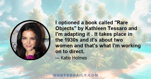 I optioned a book called Rare Objects by Kathleen Tessaro and I'm adapting it . It takes place in the 1930s and it's about two women and that's what I'm working on to direct.