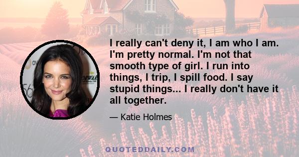 I really can't deny it, I am who I am. I'm pretty normal. I'm not that smooth type of girl. I run into things, I trip, I spill food. I say stupid things... I really don't have it all together.