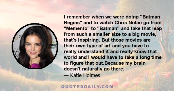 I remember when we were doing Batman Begins and to watch Chris Nolan go from Memento to Batman and take that leap from such a smaller size to a big movie, that's inspiring. But those movies are their own type of art and 