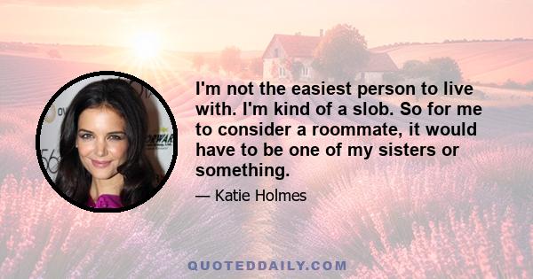 I'm not the easiest person to live with. I'm kind of a slob. So for me to consider a roommate, it would have to be one of my sisters or something.