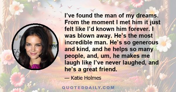 I’ve found the man of my dreams. From the moment I met him it just felt like I’d known him forever. I was blown away. He’s the most incredible man. He’s so generous and kind, and he helps so many people, and, um, he