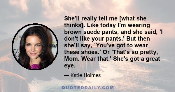 She'll really tell me [what she thinks]. Like today I'm wearing brown suede pants, and she said, 'I don't like your pants.' But then she'll say, `You've got to wear these shoes.' Or 'That's so pretty, Mom. Wear that.'