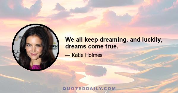 We all keep dreaming, and luckily, dreams come true.